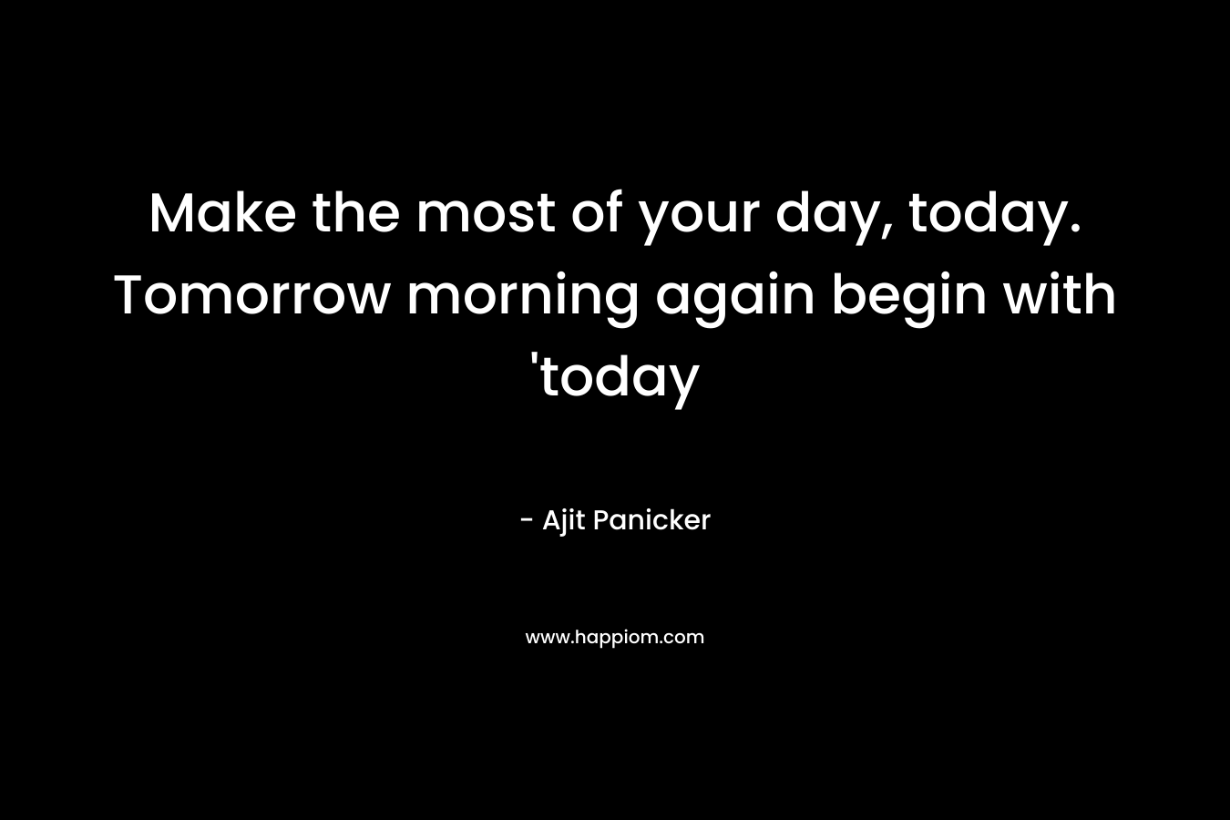 Make the most of your day, today. Tomorrow morning again begin with ‘today – Ajit Panicker