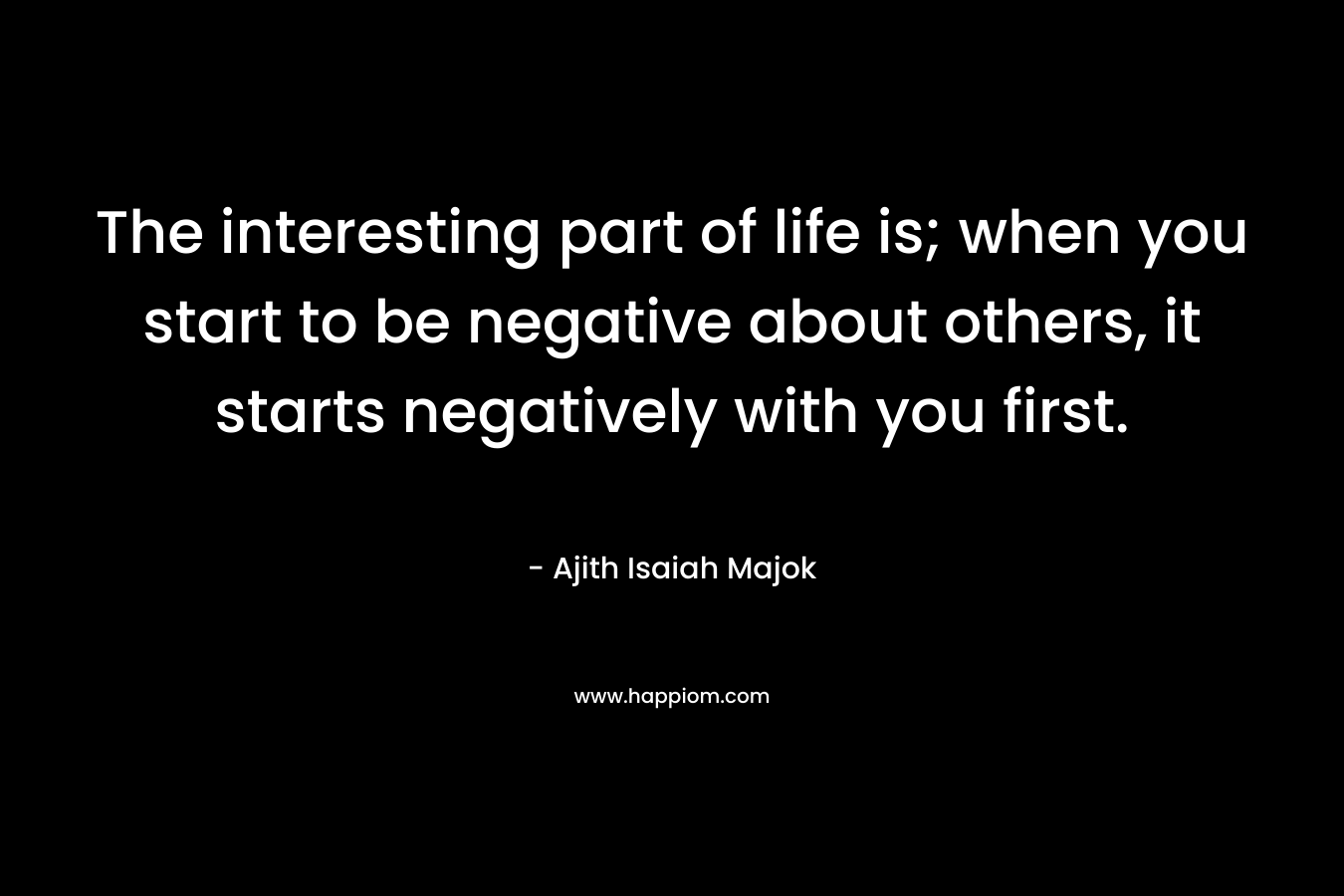 The interesting part of life is; when you start to be negative about others, it starts negatively with you first. – Ajith Isaiah Majok