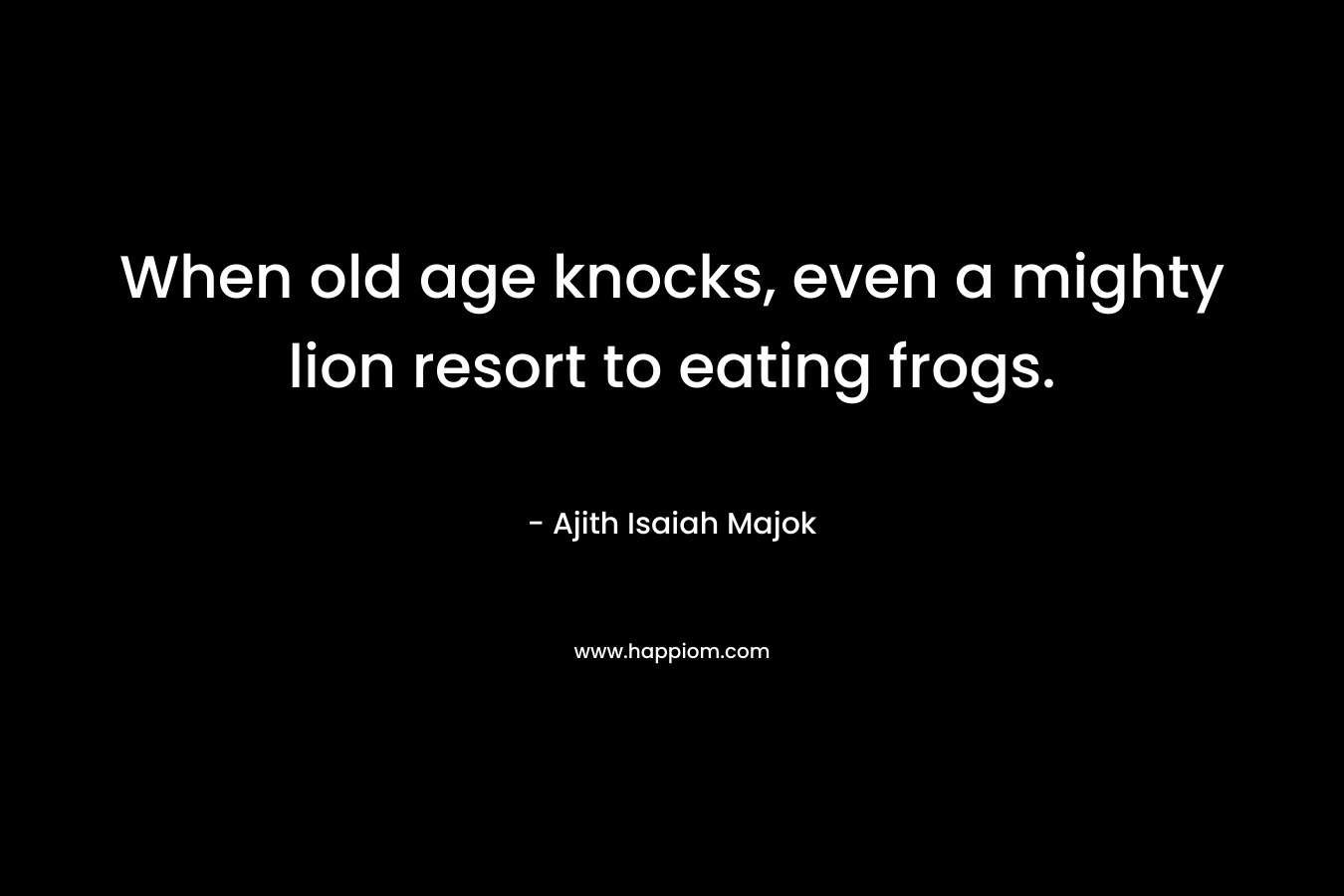 When old age knocks, even a mighty lion resort to eating frogs. – Ajith Isaiah Majok
