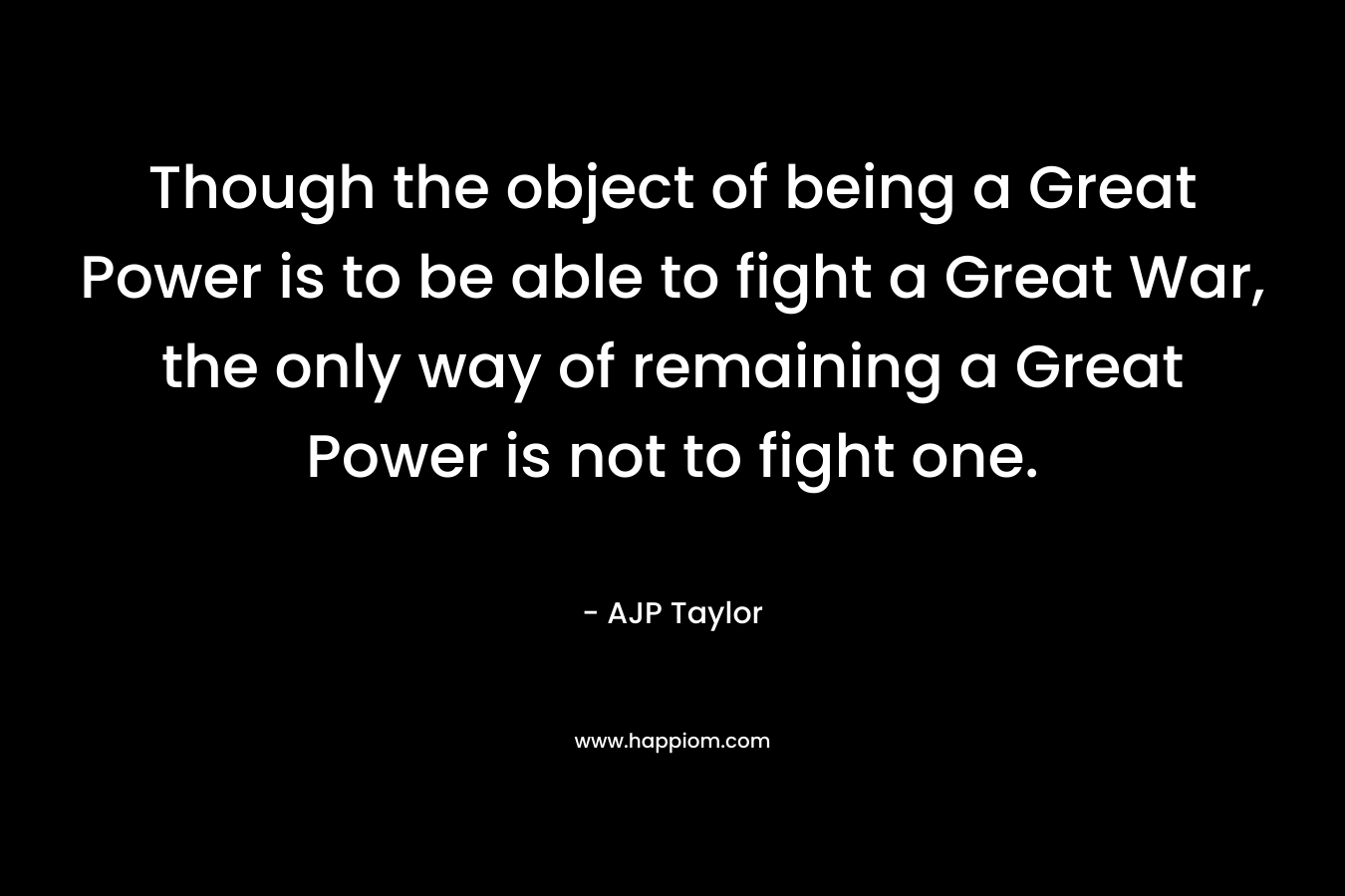 Though the object of being a Great Power is to be able to fight a Great War, the only way of remaining a Great Power is not to fight one. – AJP Taylor