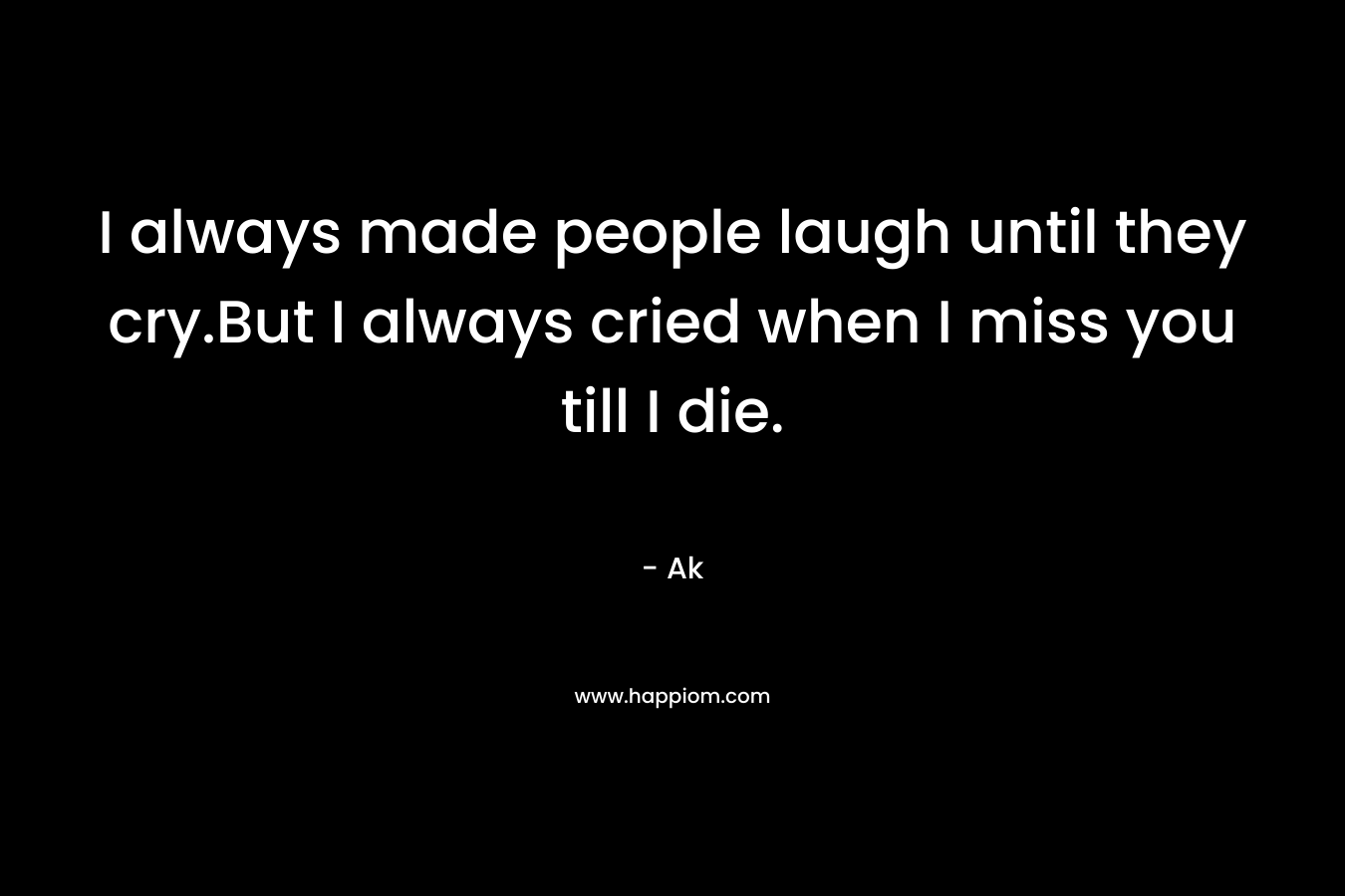 I always made people laugh until they cry.But I always cried when I miss you till I die. – Ak