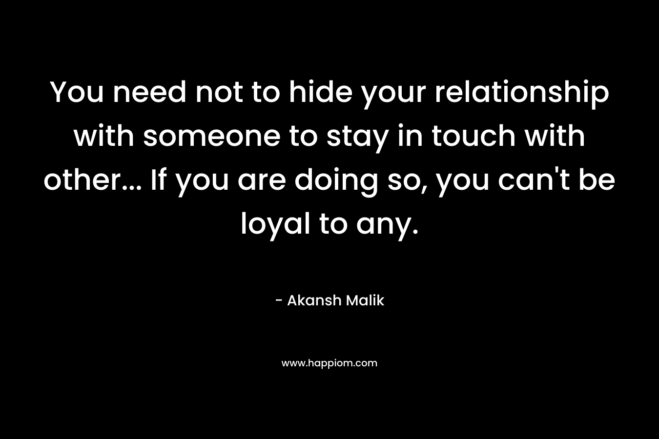 You need not to hide your relationship with someone to stay in touch with other… If you are doing so, you can’t be loyal to any. – Akansh Malik
