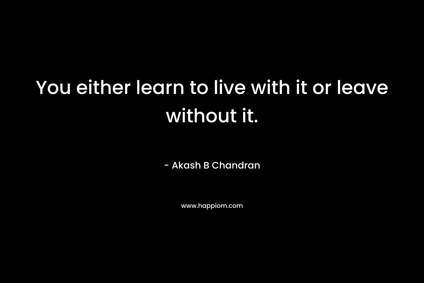 You either learn to live with it or leave without it. – Akash B Chandran