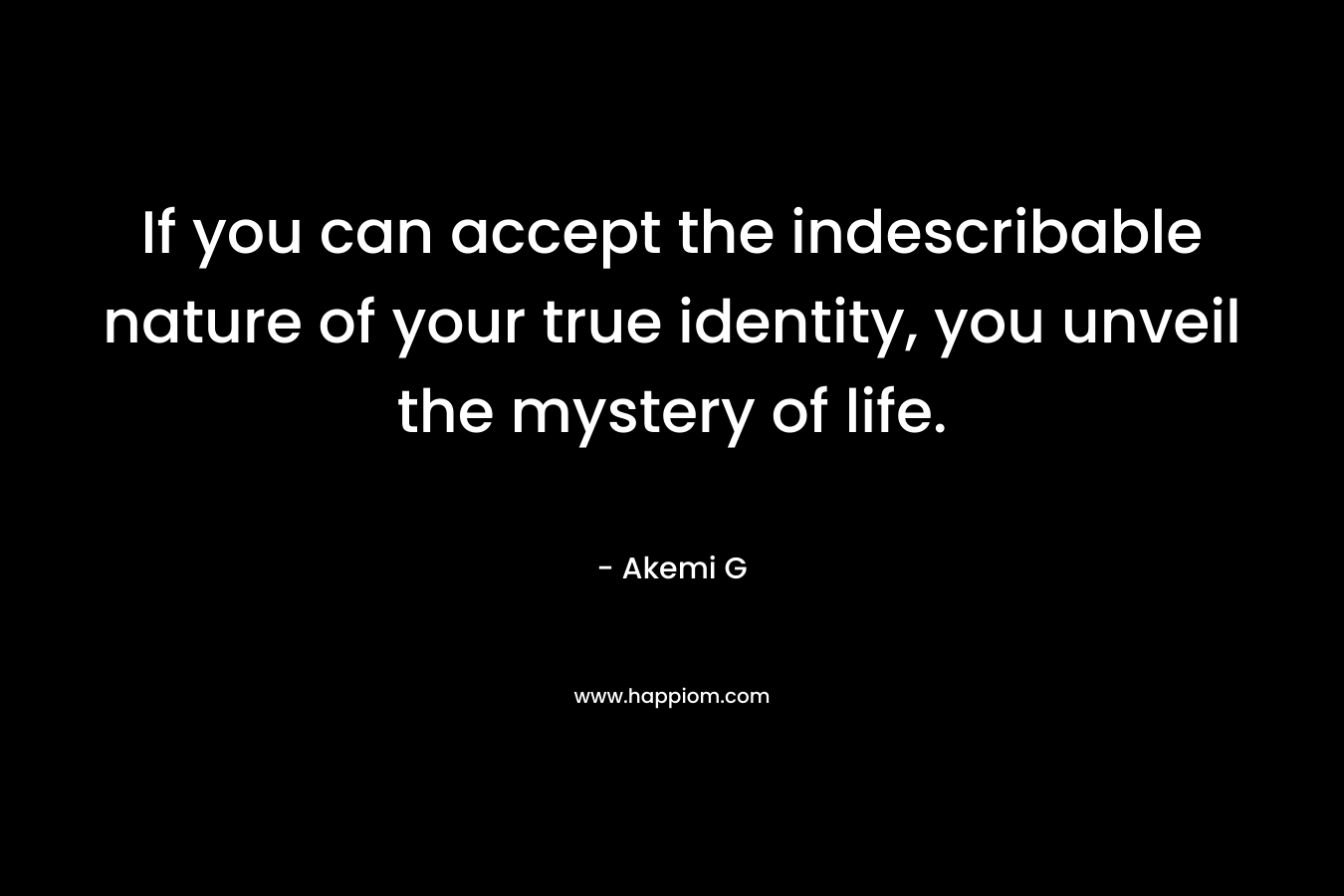 If you can accept the indescribable nature of your true identity, you unveil the mystery of life. – Akemi G