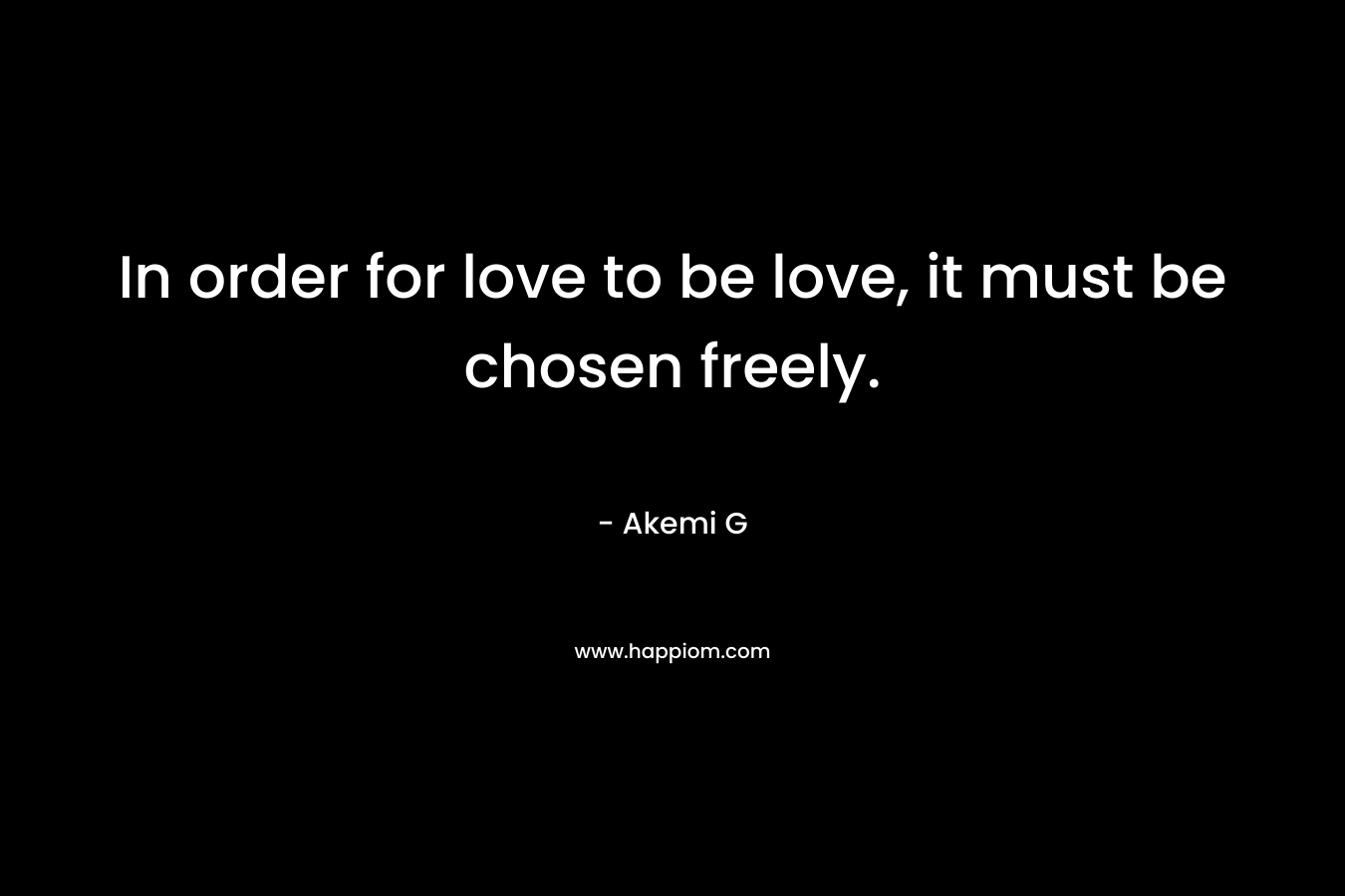 In order for love to be love, it must be chosen freely. – Akemi G