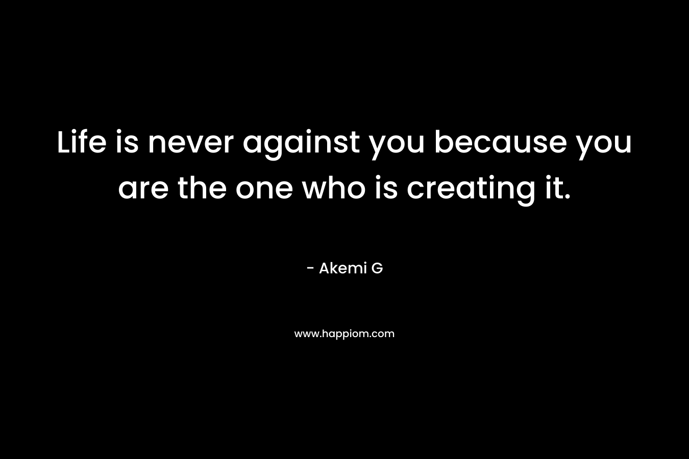 Life is never against you because you are the one who is creating it.