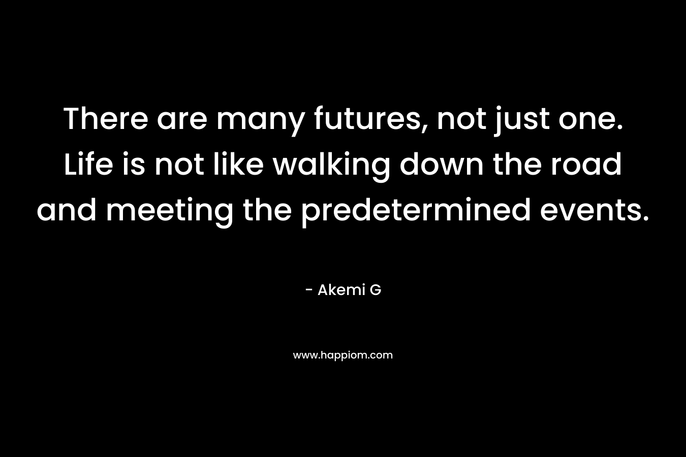 There are many futures, not just one. Life is not like walking down the road and meeting the predetermined events. – Akemi G