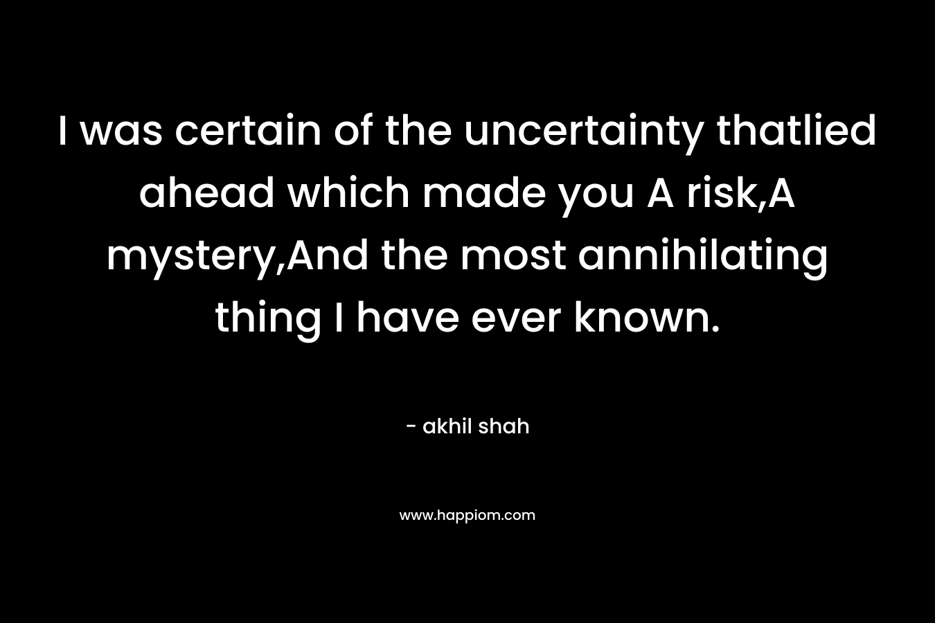 I was certain of the uncertainty thatlied ahead which made you A risk,A mystery,And the most annihilating thing I have ever known. – akhil shah