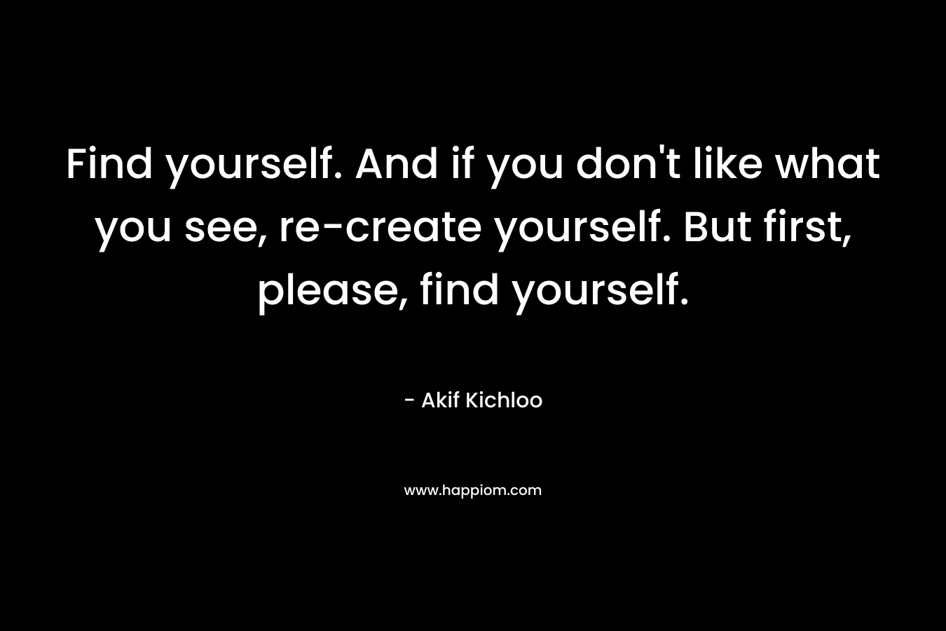 Find yourself. And if you don’t like what you see, re-create yourself. But first, please, find yourself. – Akif Kichloo