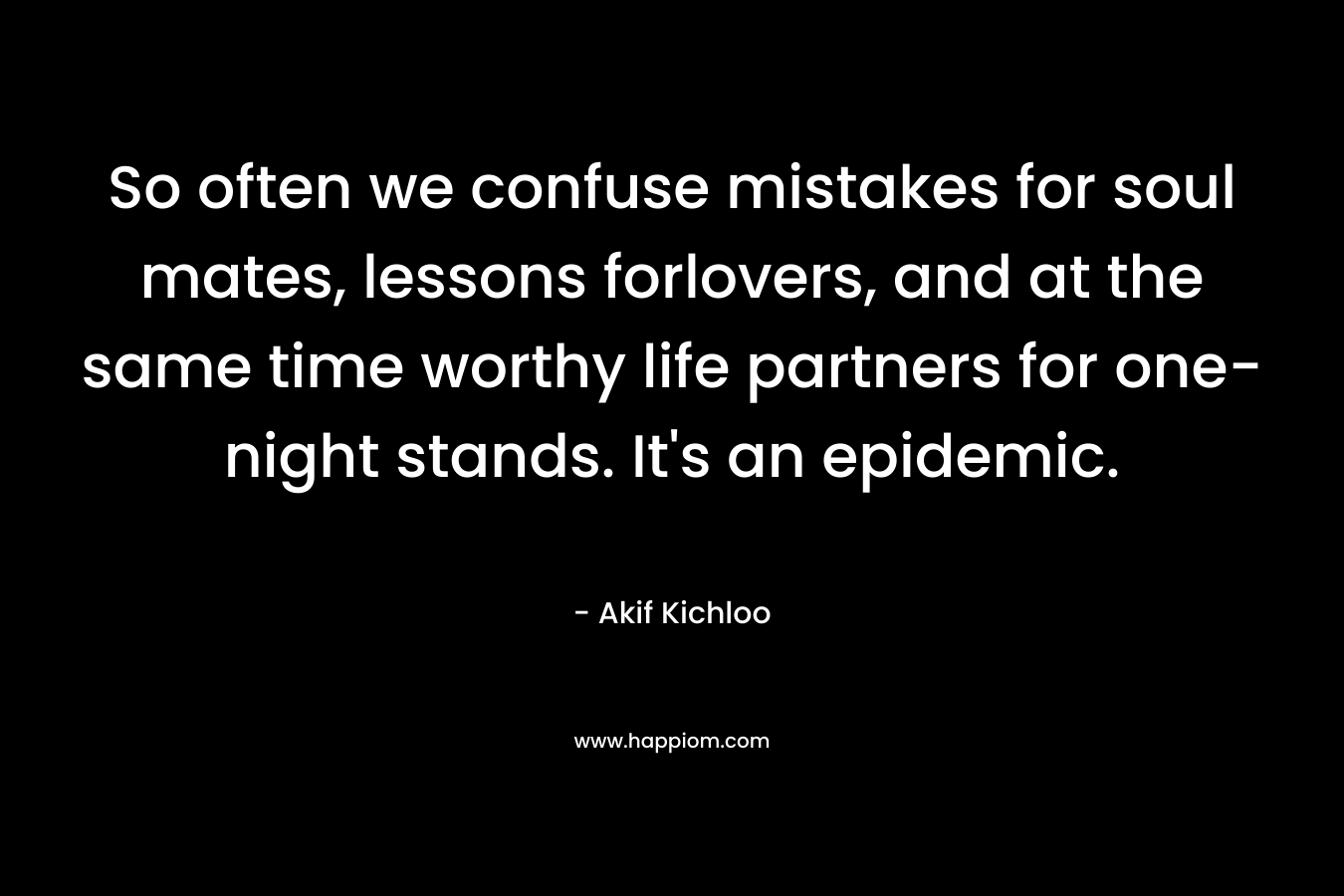 So often we confuse mistakes for soul mates, lessons forlovers, and at the same time worthy life partners for one-night stands. It’s an epidemic. – Akif Kichloo