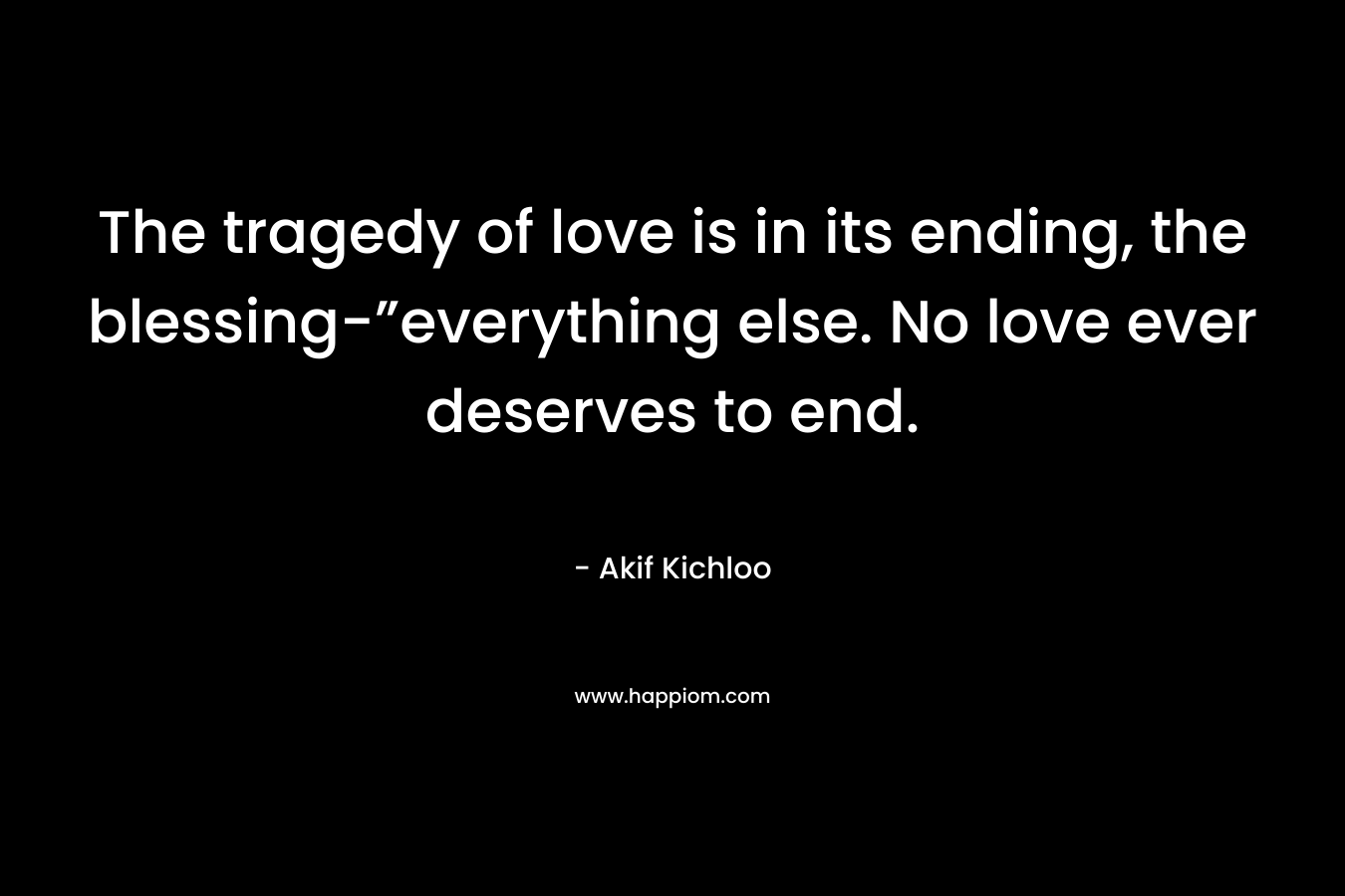 The tragedy of love is in its ending, the blessing-”everything else. No love ever deserves to end. – Akif Kichloo