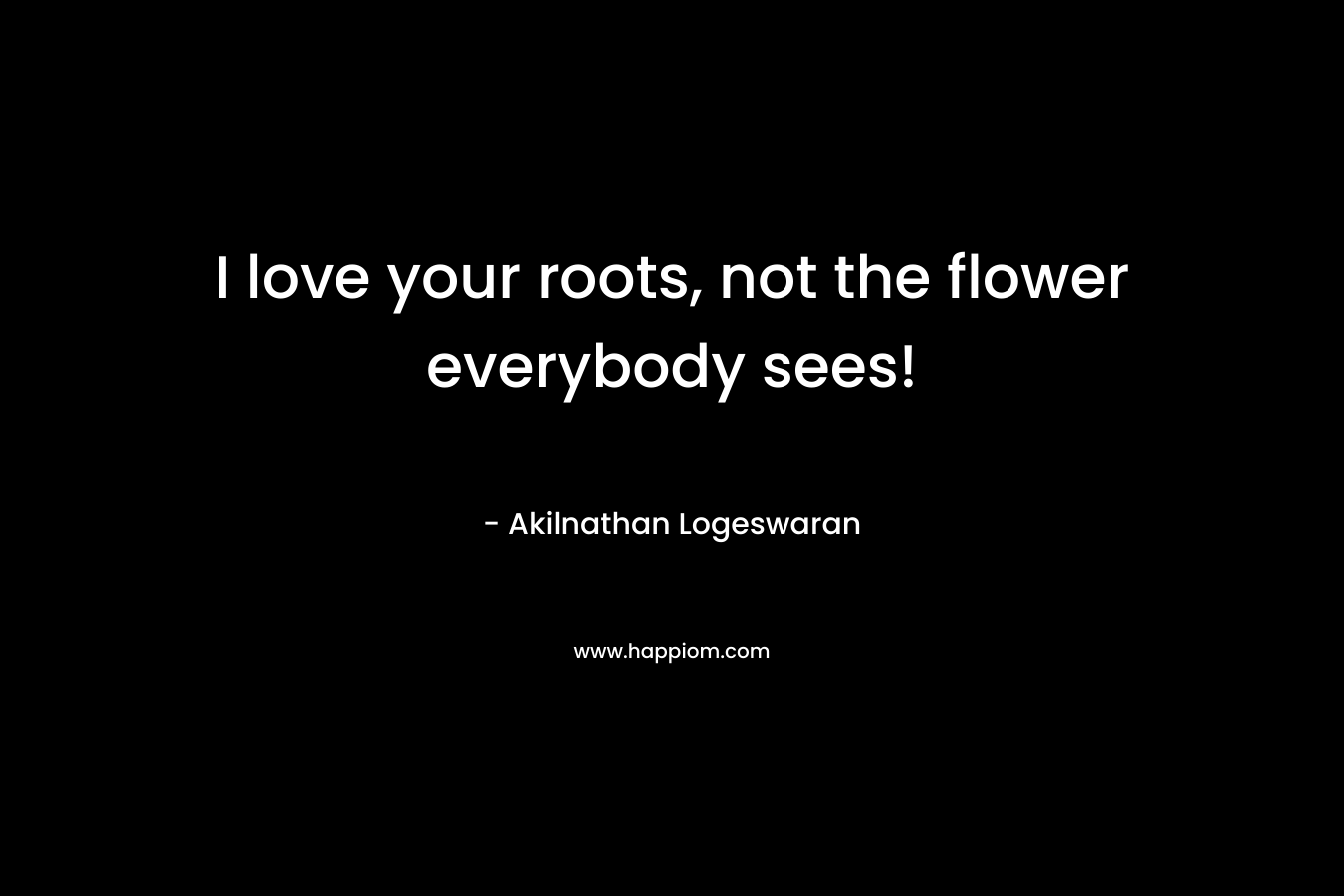 I love your roots, not the flower everybody sees!