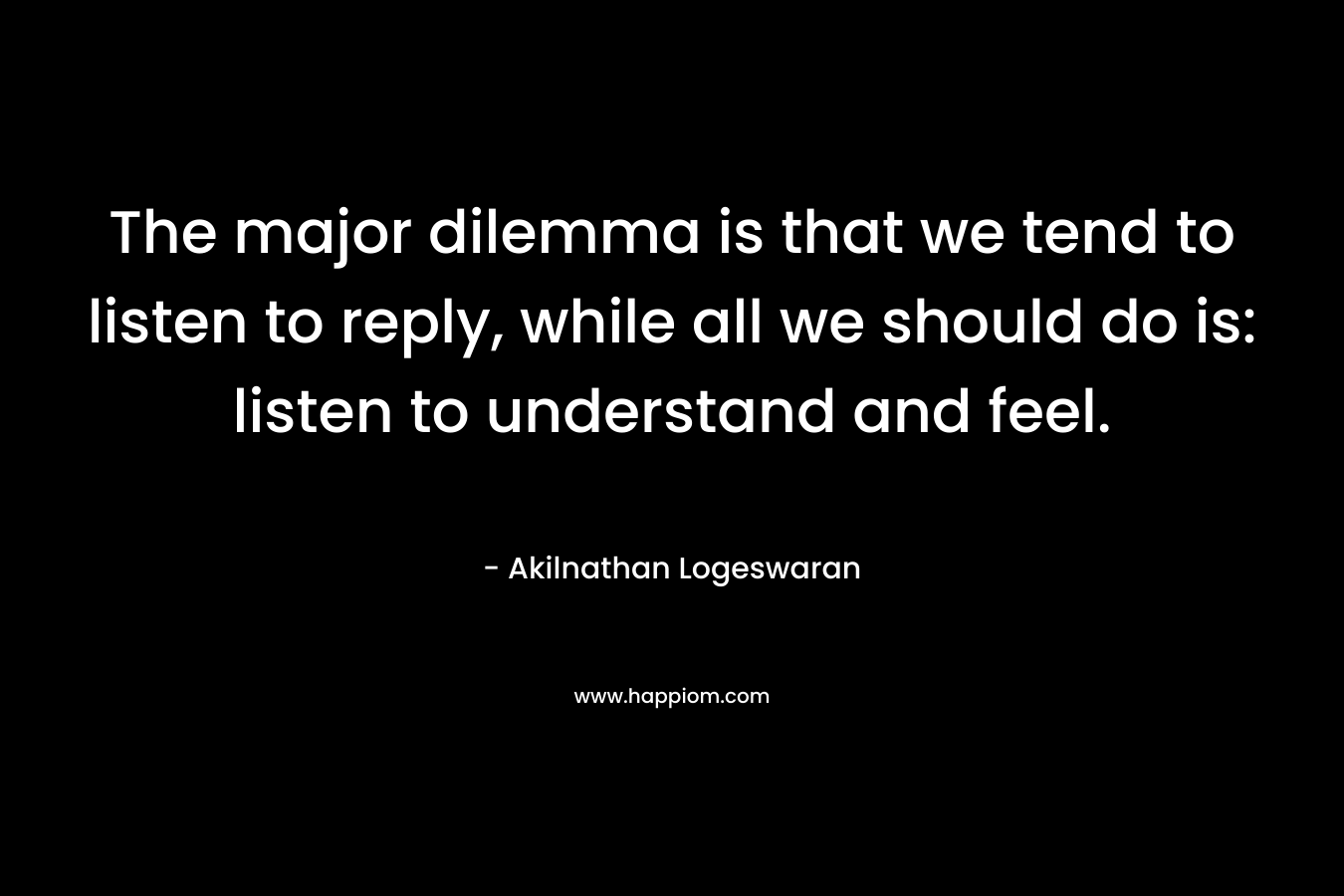 The major dilemma is that we tend to listen to reply, while all we should do is: listen to understand and feel. – Akilnathan Logeswaran