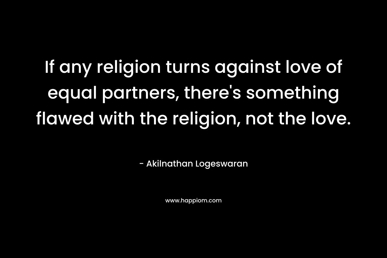 If any religion turns against love of equal partners, there’s something flawed with the religion, not the love. – Akilnathan Logeswaran
