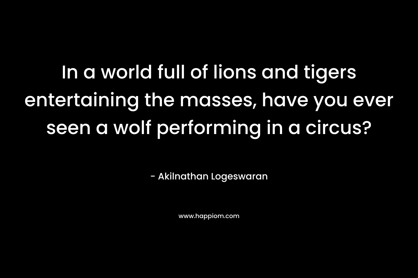 In a world full of lions and tigers entertaining the masses, have you ever seen a wolf performing in a circus? – Akilnathan Logeswaran