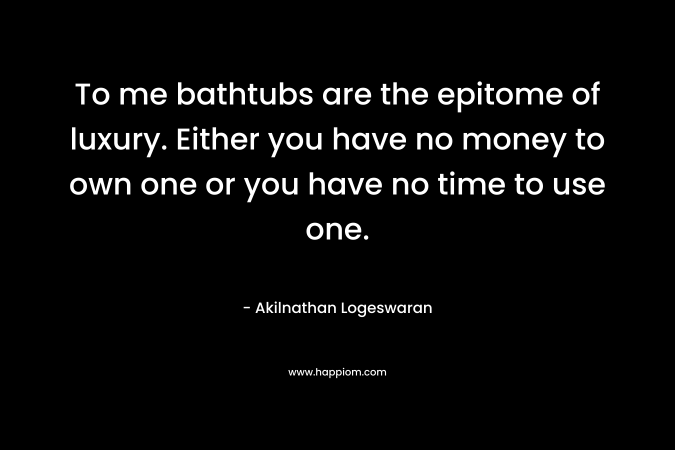 To me bathtubs are the epitome of luxury. Either you have no money to own one or you have no time to use one.