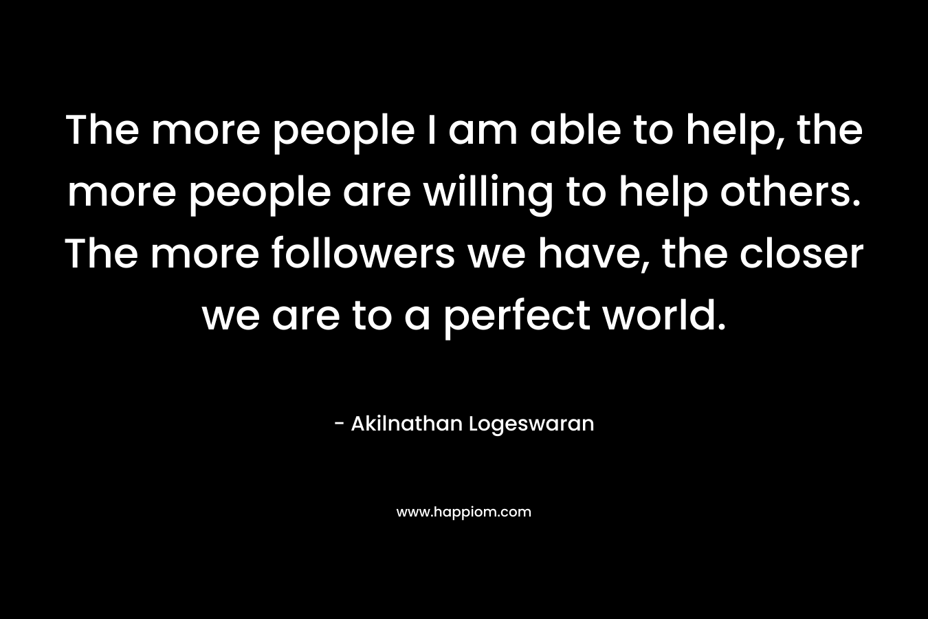 The more people I am able to help, the more people are willing to help others. The more followers we have, the closer we are to a perfect world.