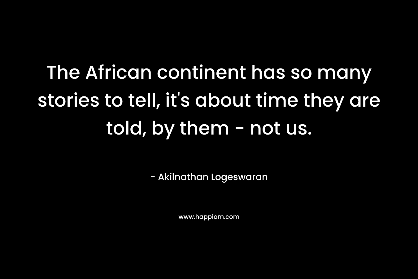 The African continent has so many stories to tell, it’s about time they are told, by them – not us. – Akilnathan Logeswaran