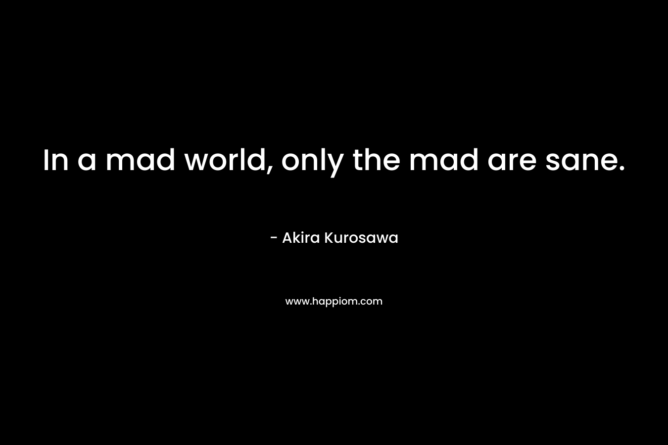 In a mad world, only the mad are sane. – Akira Kurosawa