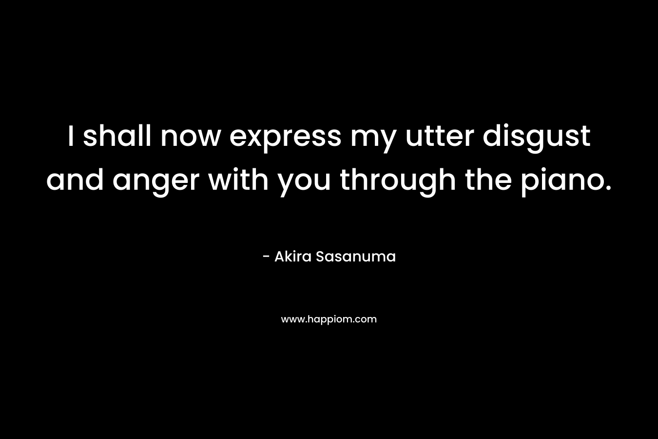 I shall now express my utter disgust and anger with you through the piano. – Akira Sasanuma