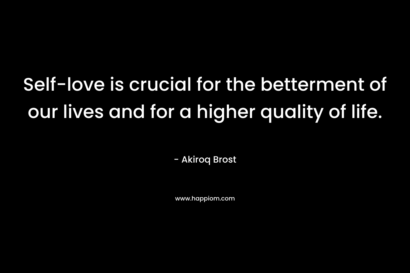 Self-love is crucial for the betterment of our lives and for a higher quality of life. – Akiroq Brost