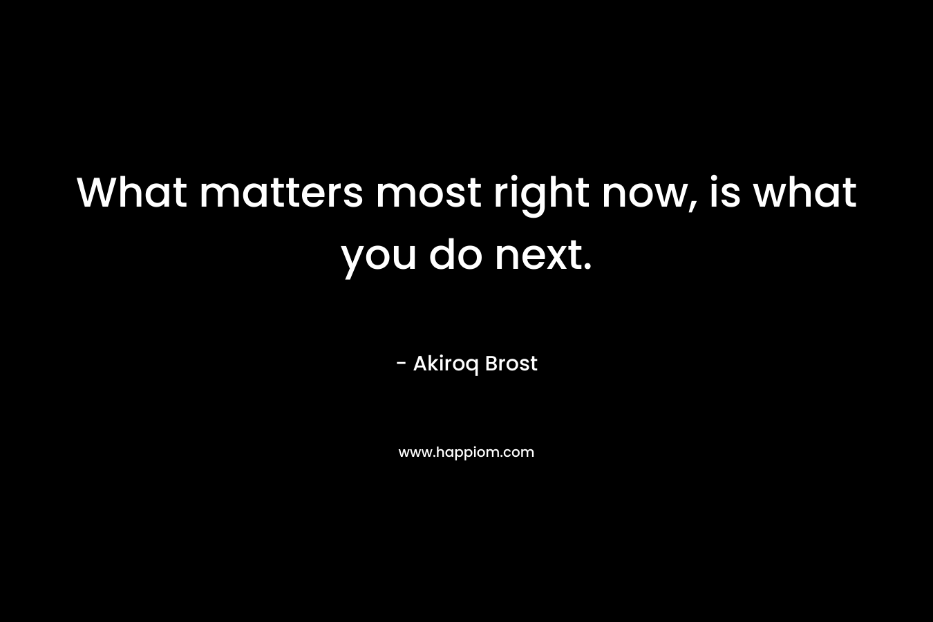 What matters most right now, is what you do next. – Akiroq Brost