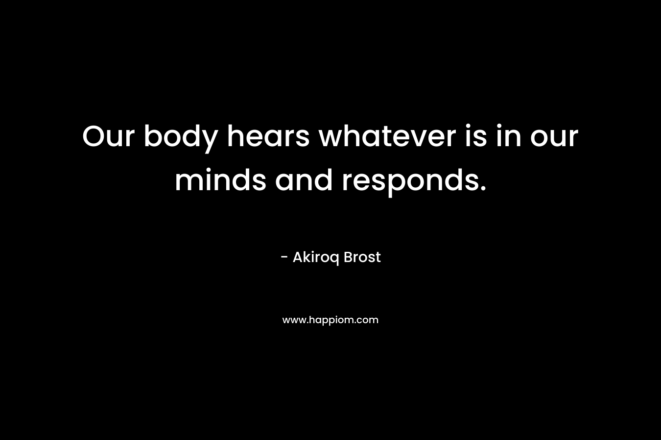 Our body hears whatever is in our minds and responds. – Akiroq Brost