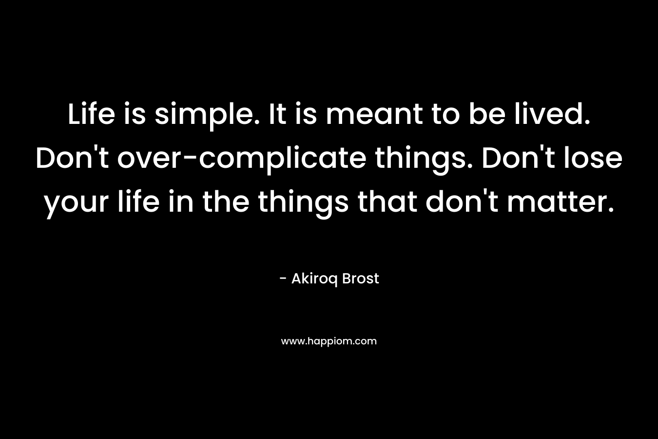 Life is simple. It is meant to be lived. Don't over-complicate things. Don't lose your life in the things that don't matter.