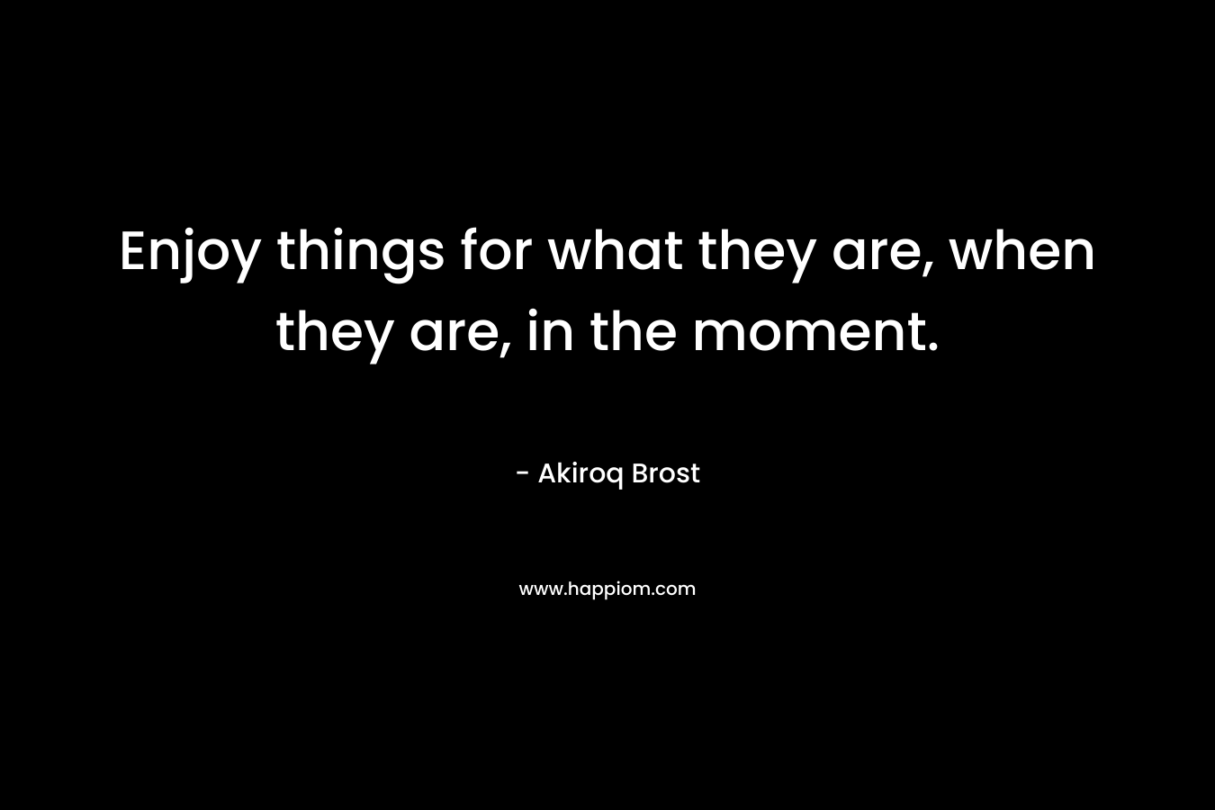 Enjoy things for what they are, when they are, in the moment.