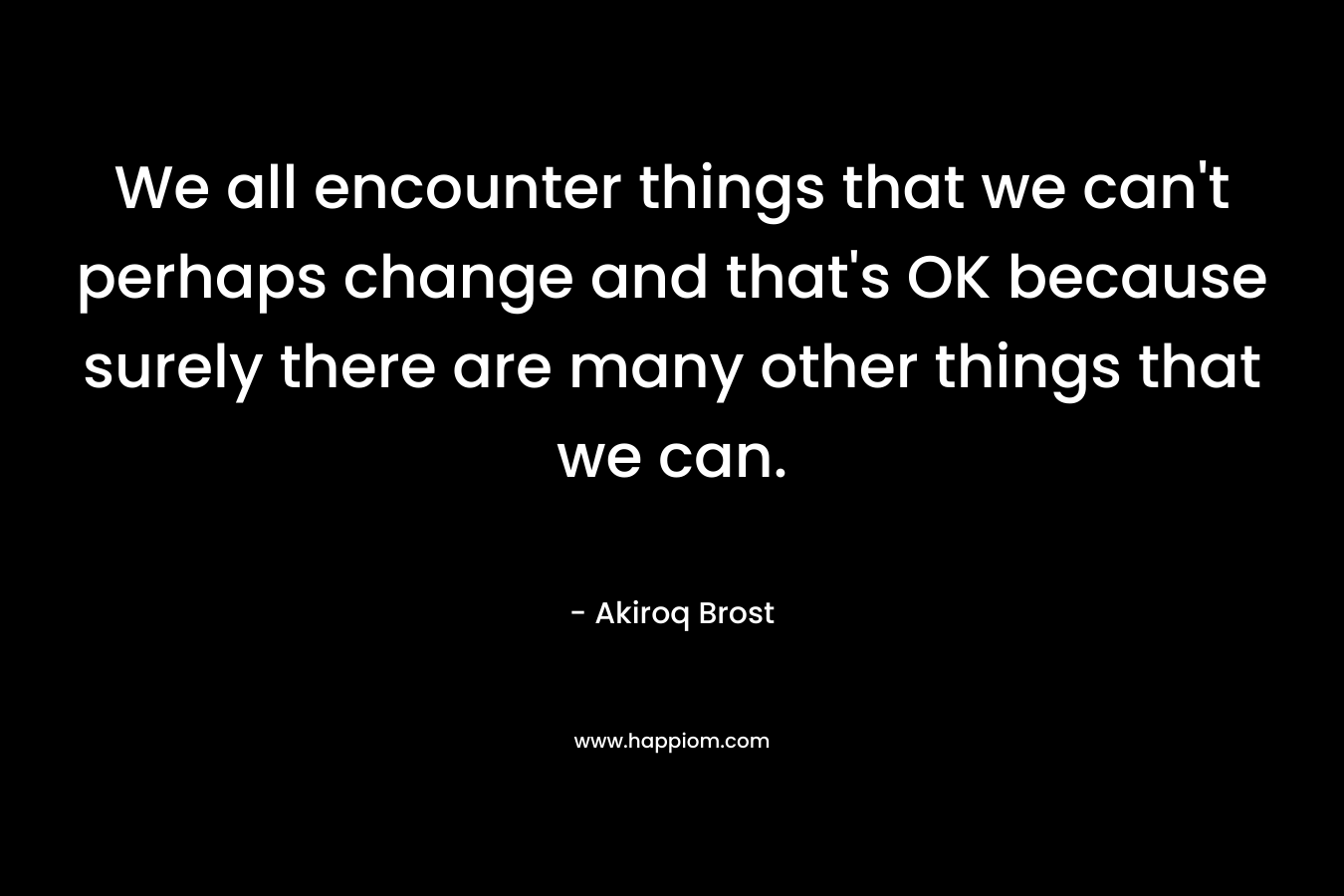 We all encounter things that we can't perhaps change and that's OK because surely there are many other things that we can.