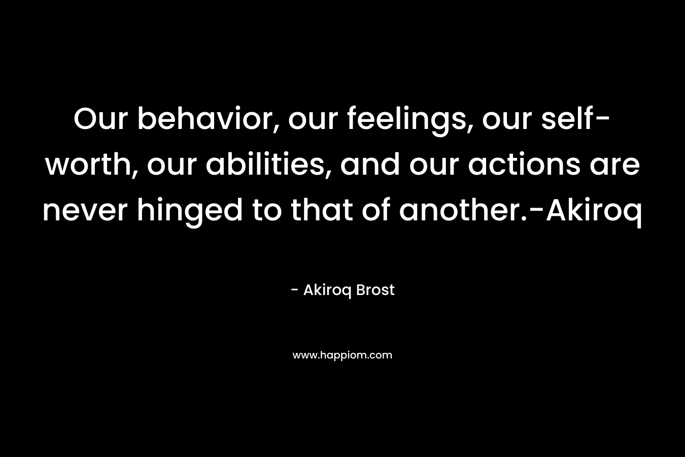 Our behavior, our feelings, our self-worth, our abilities, and our actions are never hinged to that of another.-Akiroq