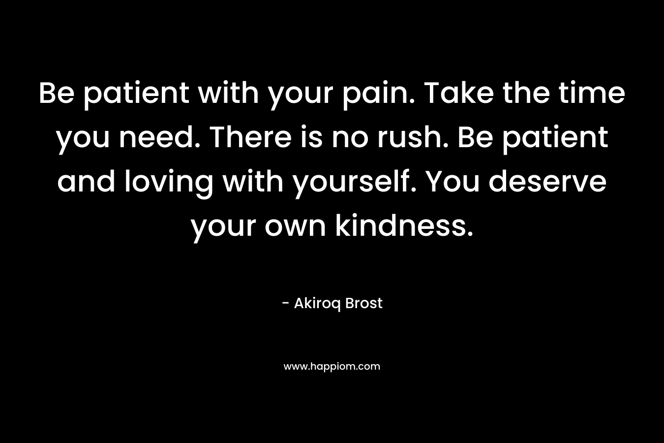 Be patient with your pain. Take the time you need. There is no rush. Be patient and loving with yourself. You deserve your own kindness.