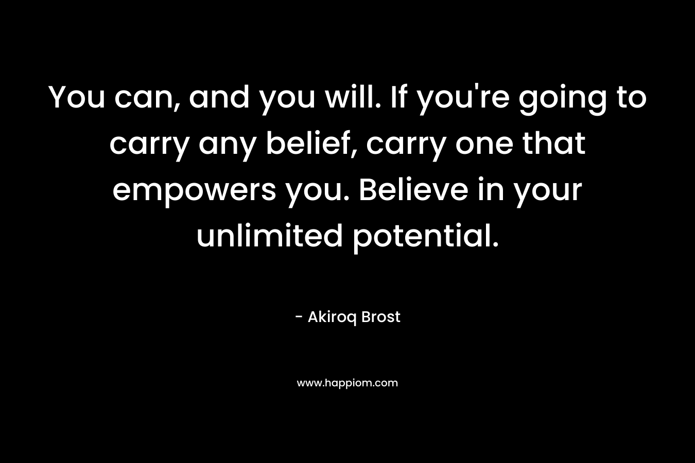 You can, and you will. If you’re going to carry any belief, carry one that empowers you. Believe in your unlimited potential. – Akiroq Brost