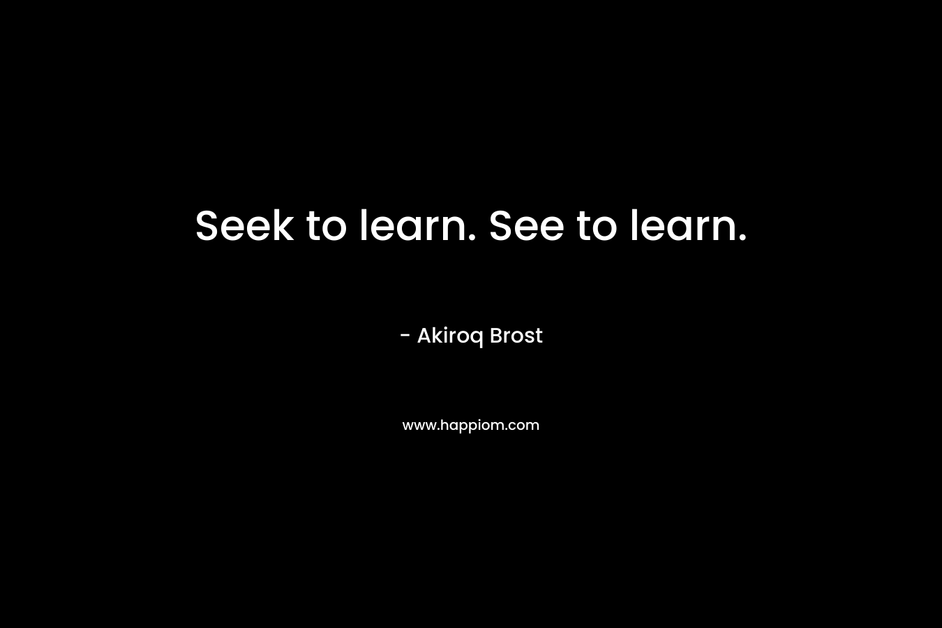 Seek to learn. See to learn.