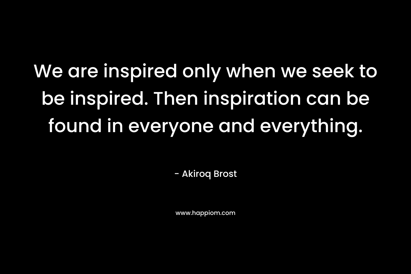 We are inspired only when we seek to be inspired. Then inspiration can be found in everyone and everything.