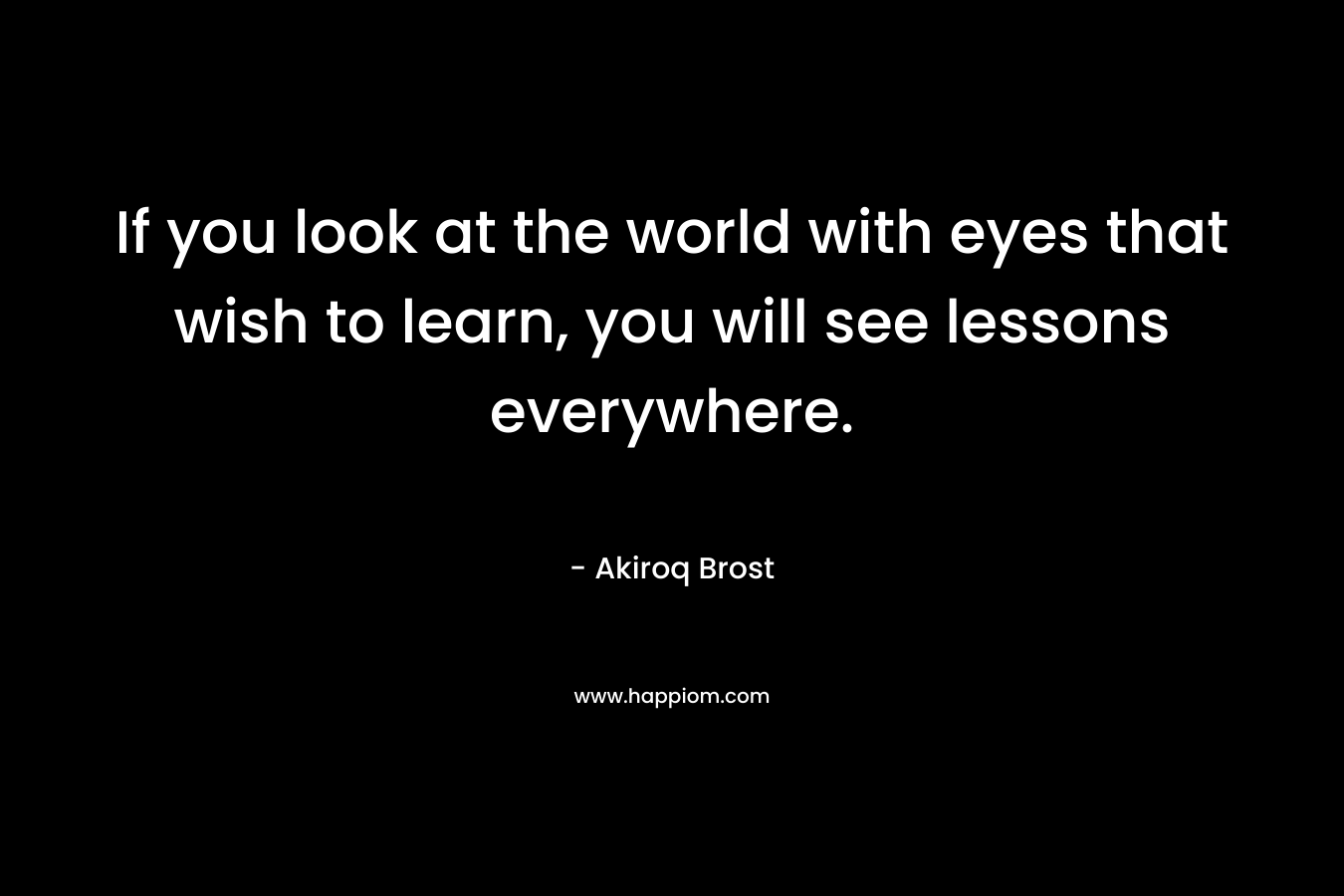If you look at the world with eyes that wish to learn, you will see lessons everywhere.