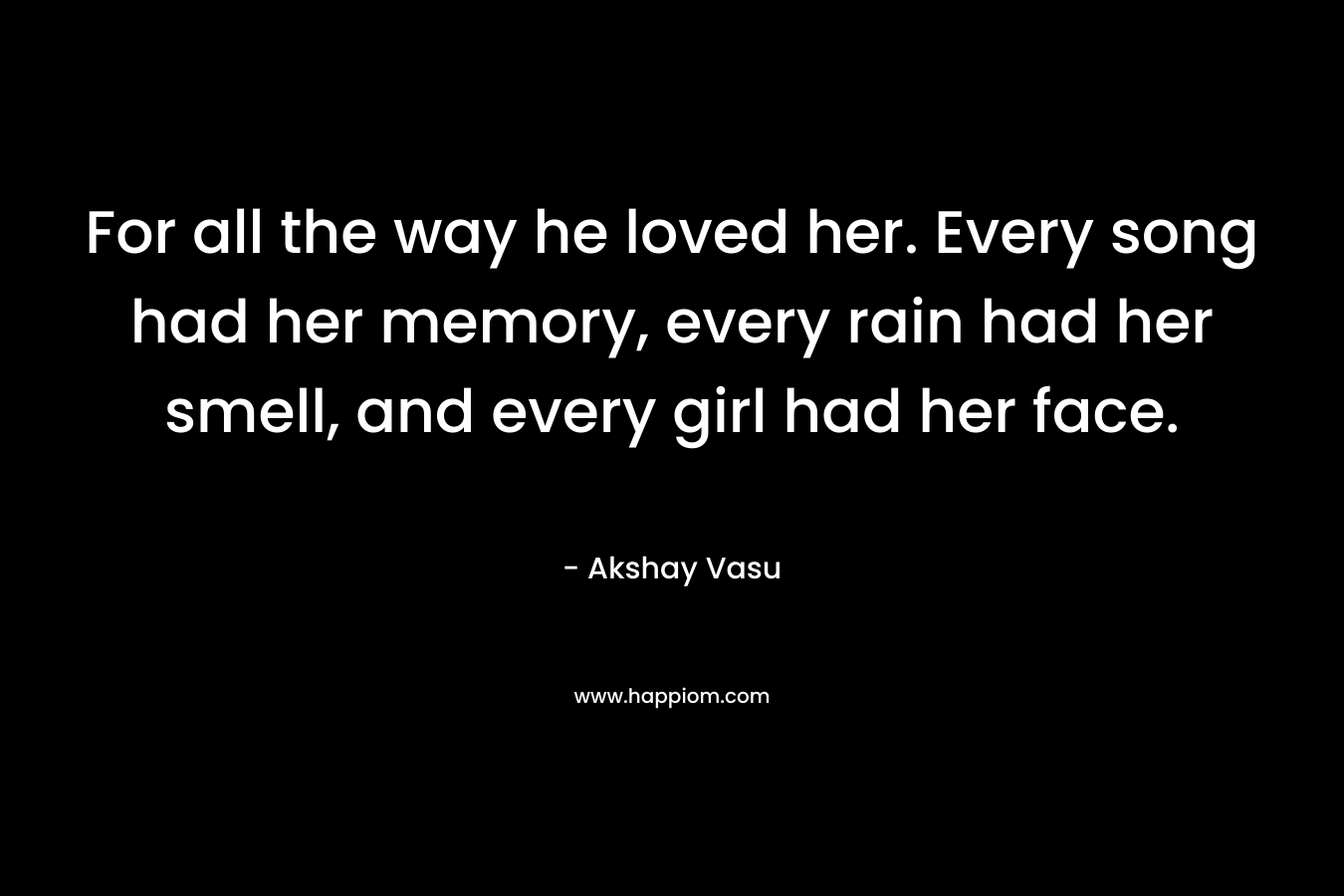 For all the way he loved her. Every song had her memory, every rain had her smell, and every girl had her face.