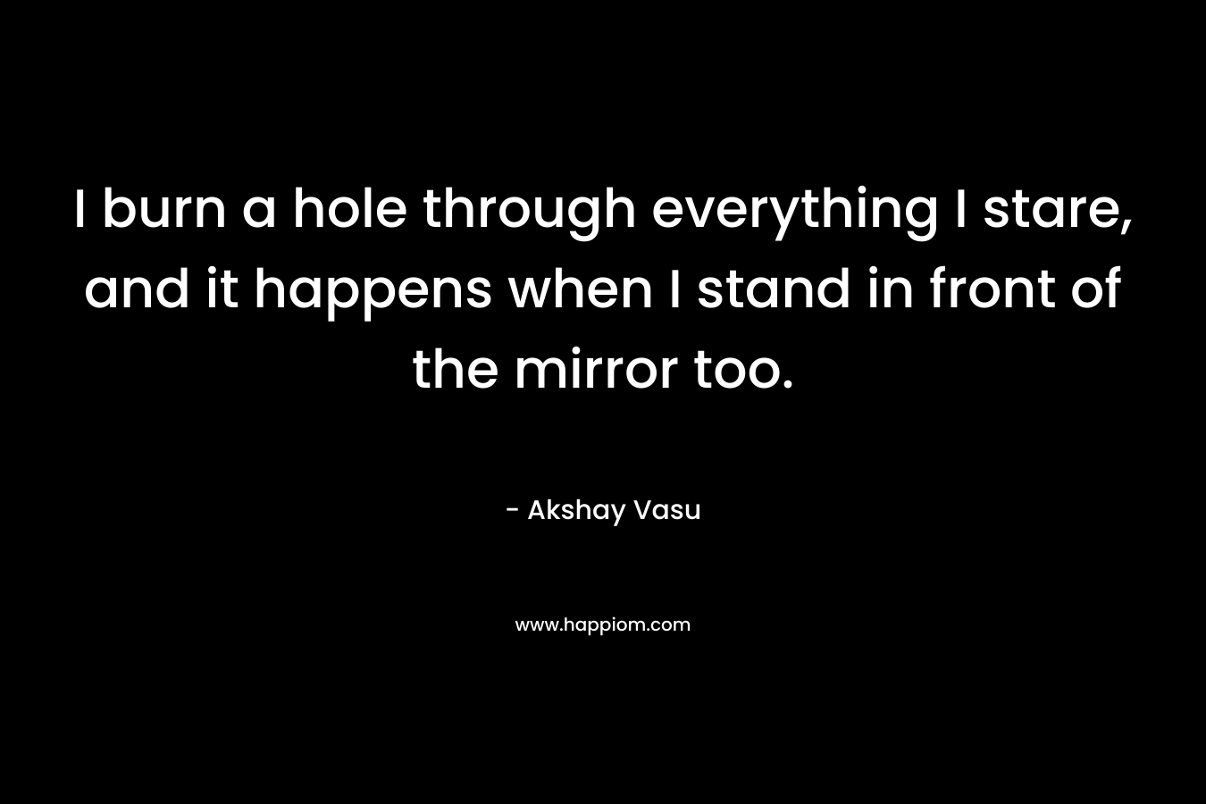 I burn a hole through everything I stare, and it happens when I stand in front of the mirror too.