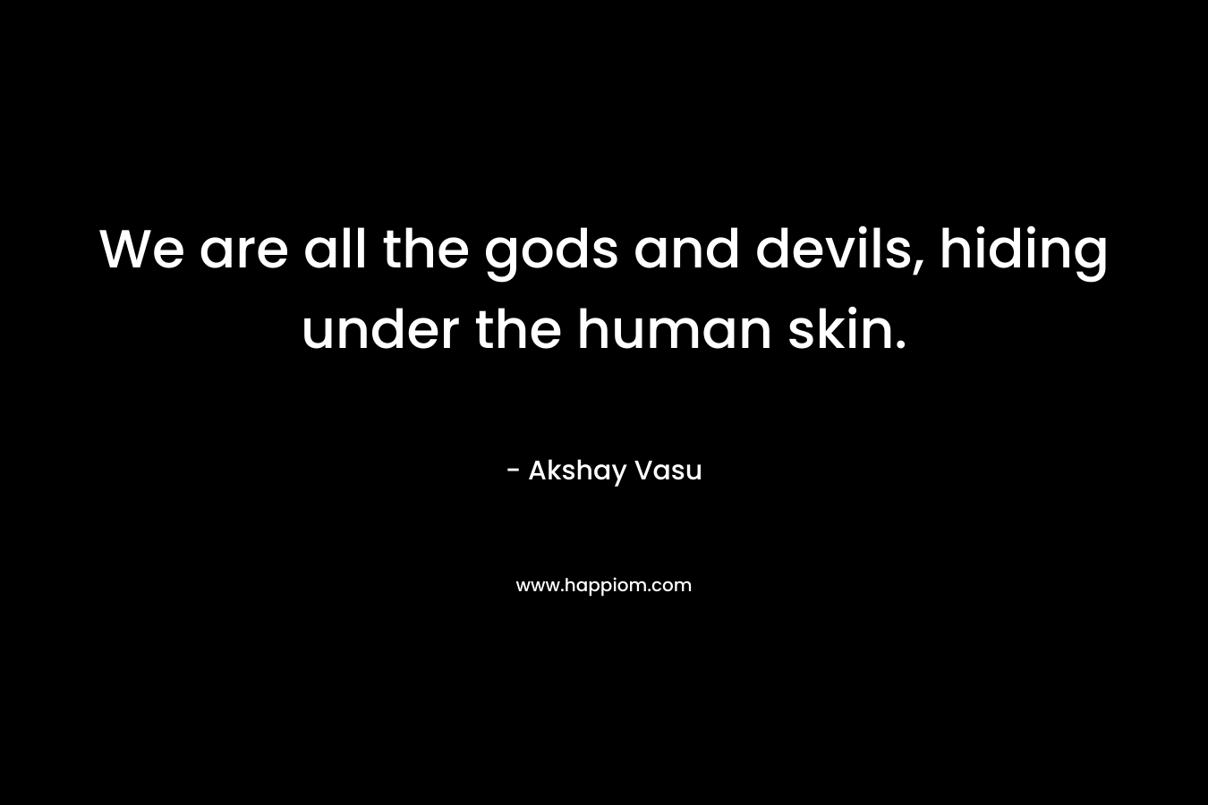 We are all the gods and devils, hiding under the human skin.