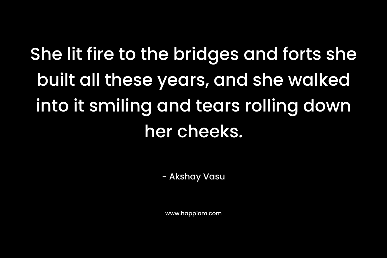 She lit fire to the bridges and forts she built all these years, and she walked into it smiling and tears rolling down her cheeks. – Akshay Vasu