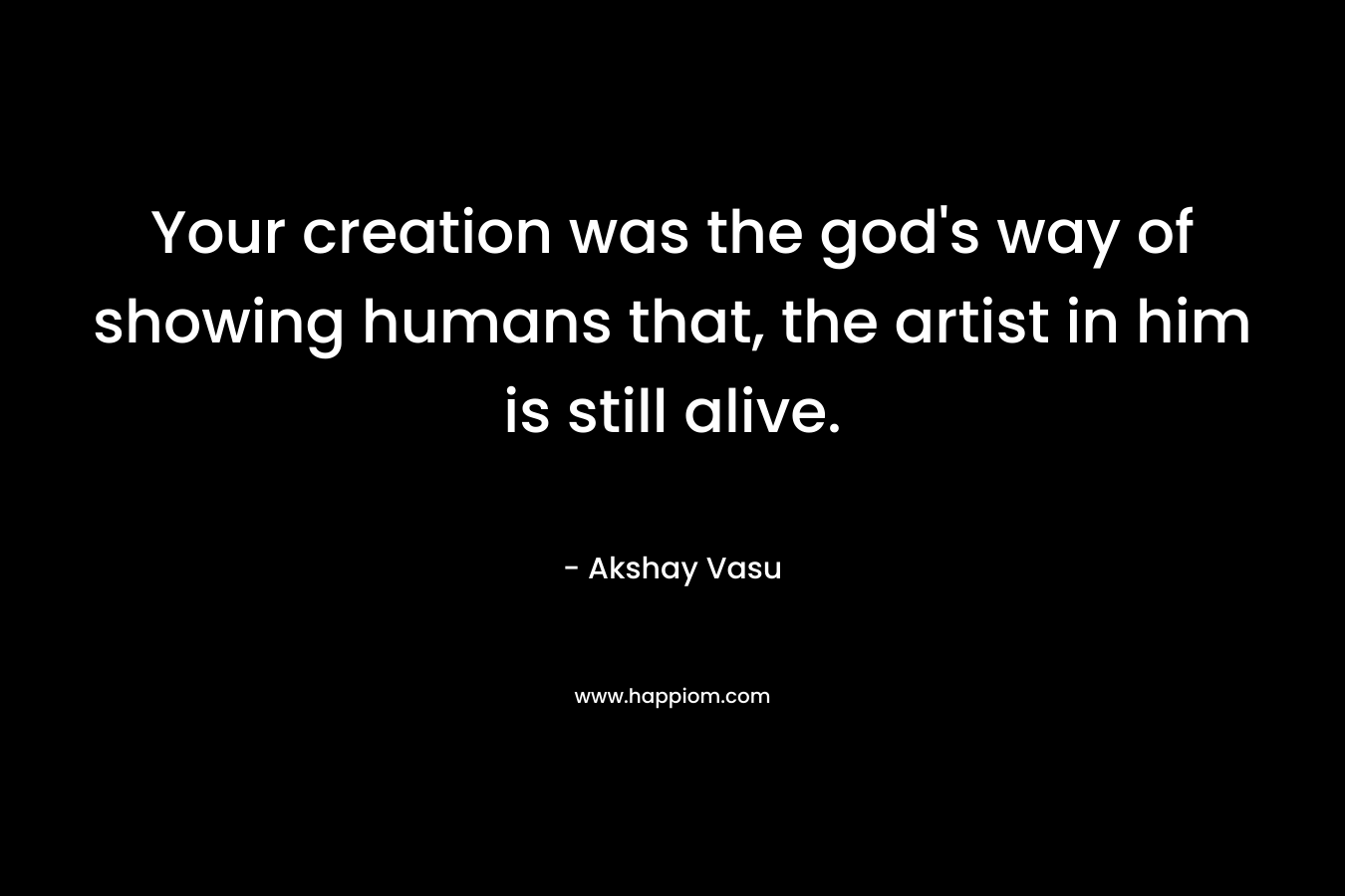 Your creation was the god's way of showing humans that, the artist in him is still alive.