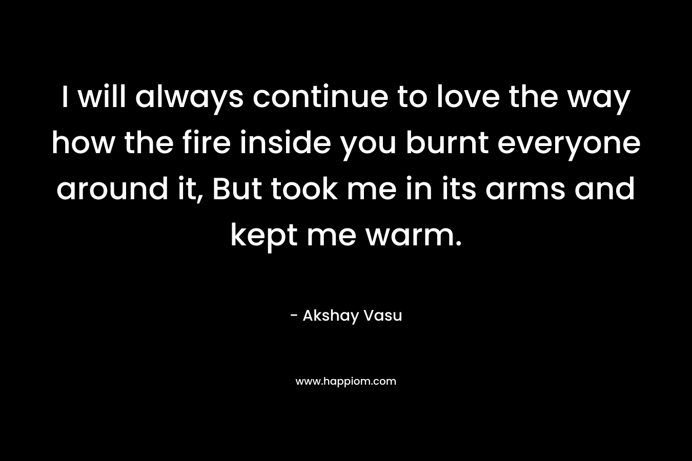 I will always continue to love the way how the fire inside you burnt everyone around it, But took me in its arms and kept me warm. – Akshay Vasu