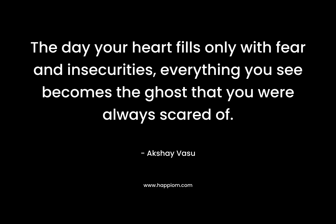 The day your heart fills only with fear and insecurities, everything you see becomes the ghost that you were always scared of.