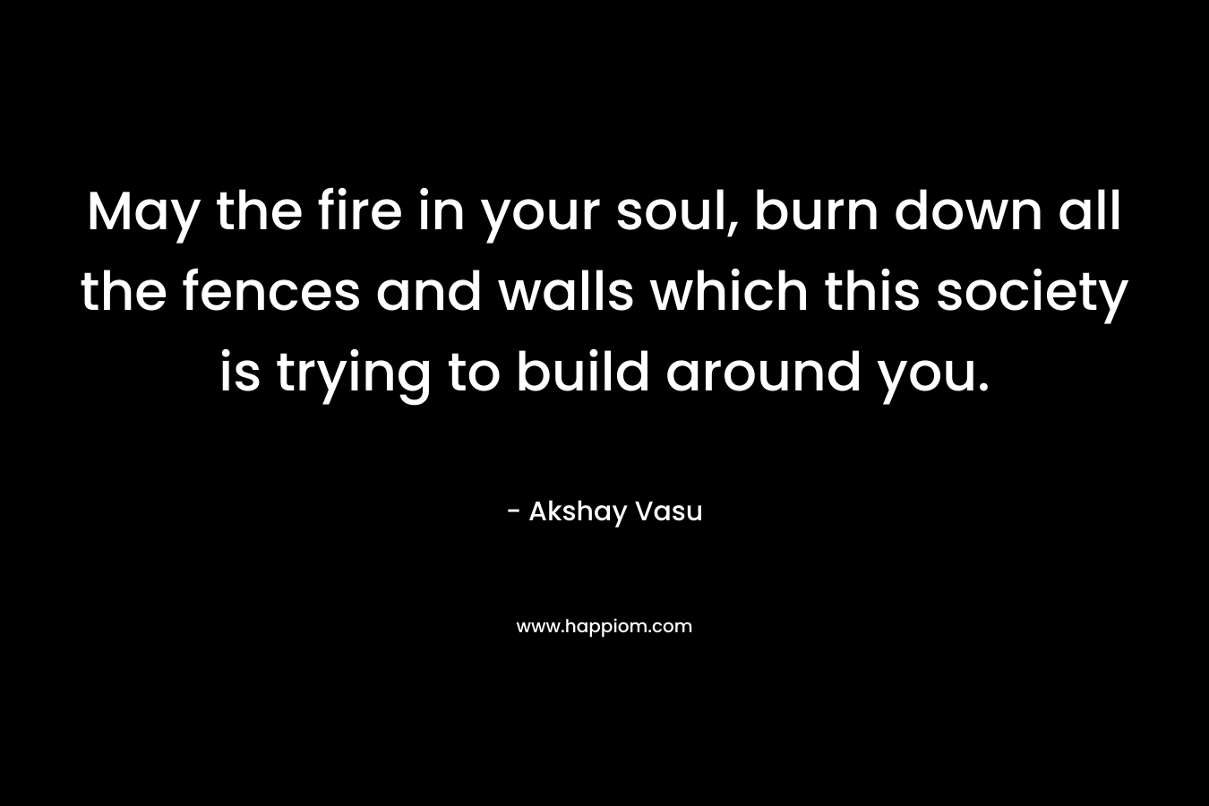 May the fire in your soul, burn down all the fences and walls which this society is trying to build around you. – Akshay Vasu