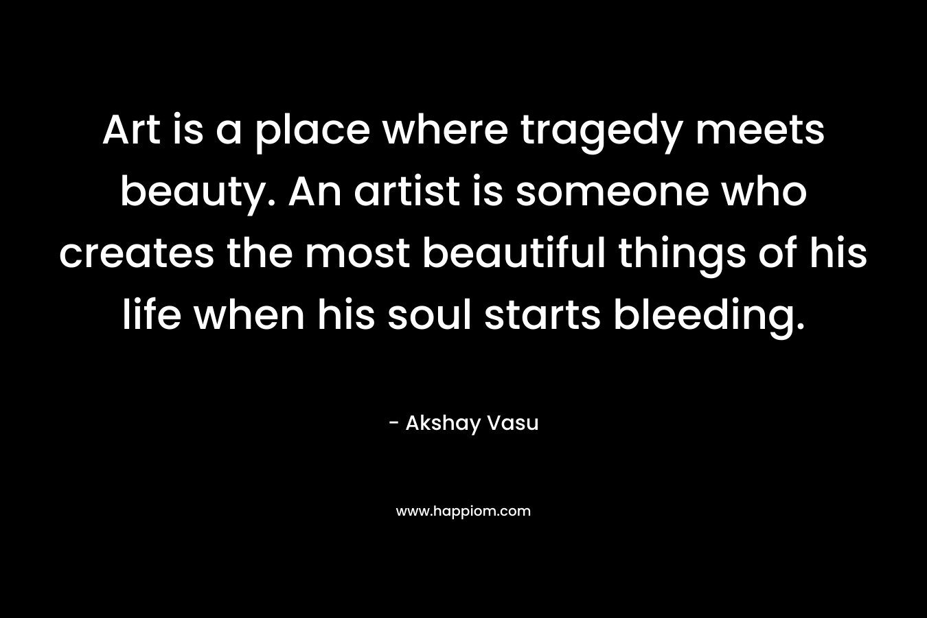 Art is a place where tragedy meets beauty. An artist is someone who creates the most beautiful things of his life when his soul starts bleeding.