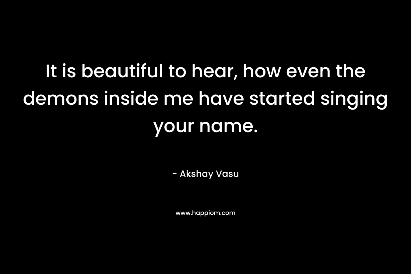 It is beautiful to hear, how even the demons inside me have started singing your name.