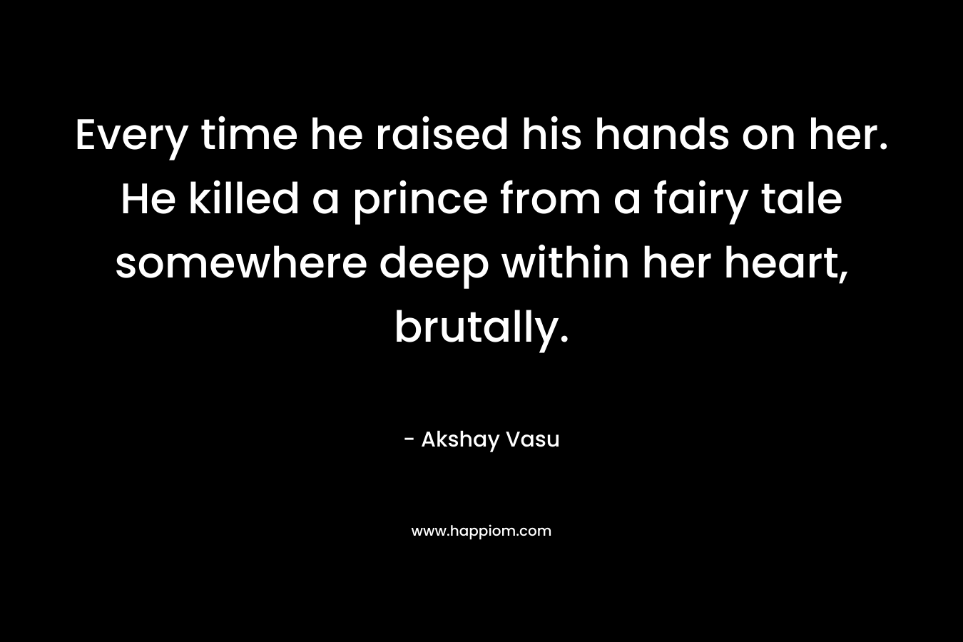 Every time he raised his hands on her. He killed a prince from a fairy tale somewhere deep within her heart, brutally.