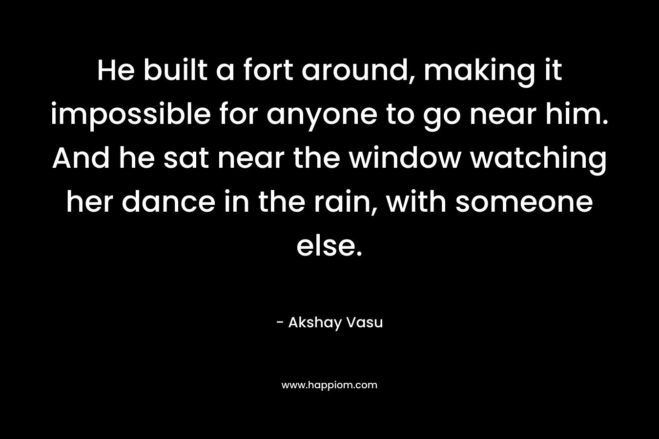 He built a fort around, making it impossible for anyone to go near him. And he sat near the window watching her dance in the rain, with someone else.