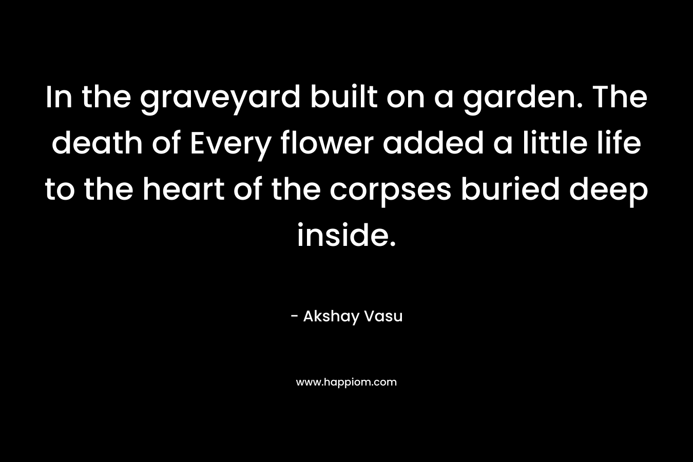 In the graveyard built on a garden. The death of Every flower added a little life to the heart of the corpses buried deep inside.
