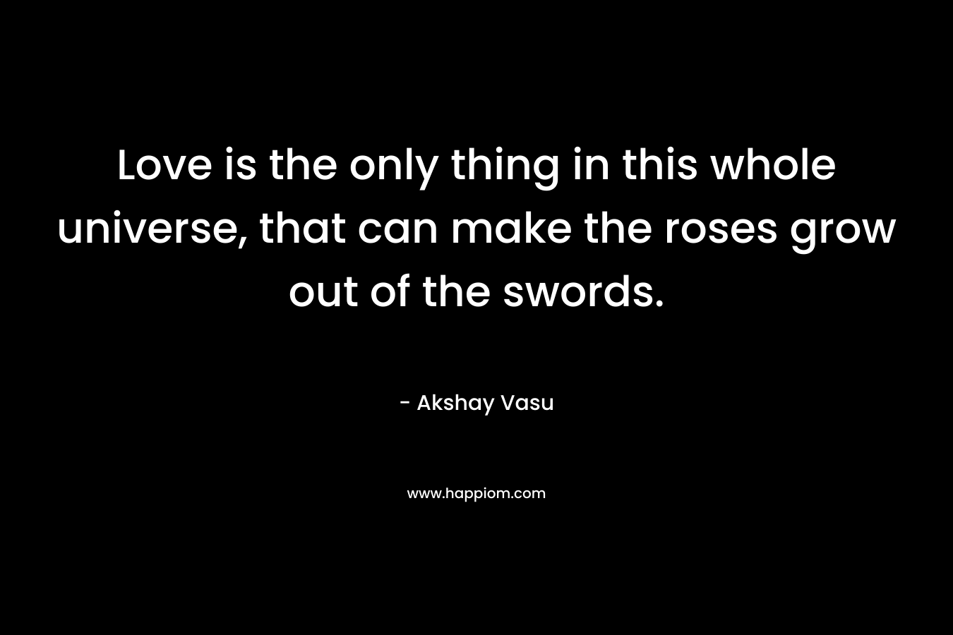 Love is the only thing in this whole universe, that can make the roses grow out of the swords.